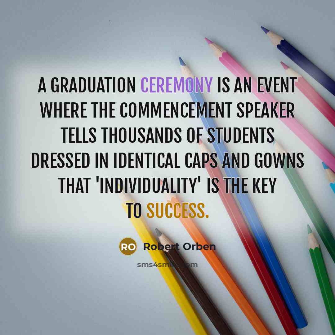“A graduation ceremony is an event where the commencement speaker tells thousands of students dressed in identical caps and gowns that 'individuality' is the key to success.” quote by Robert Orben