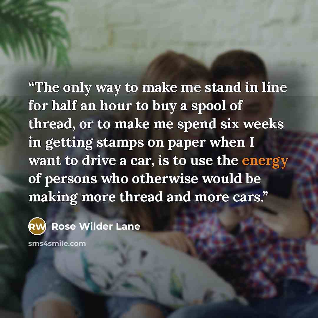 “The only way to make me stand in line for half an hour to buy a spool of thread, or to make me spend six weeks in getting stamps on paper when I want to drive a car, is to use the energy of persons who otherwise would be making more thread and more cars.” quote by Rose Wilder Lane