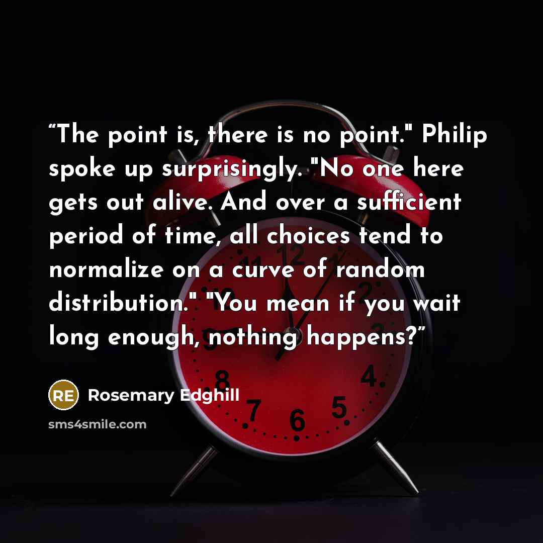 “The point is, there is no point." Philip spoke up surprisingly. "No one here gets out alive. And over a sufficient period of time, all choices tend to normalize on a curve of random distribution." "You mean if you wait long enough, nothing happens?” quote by Rosemary Edghill