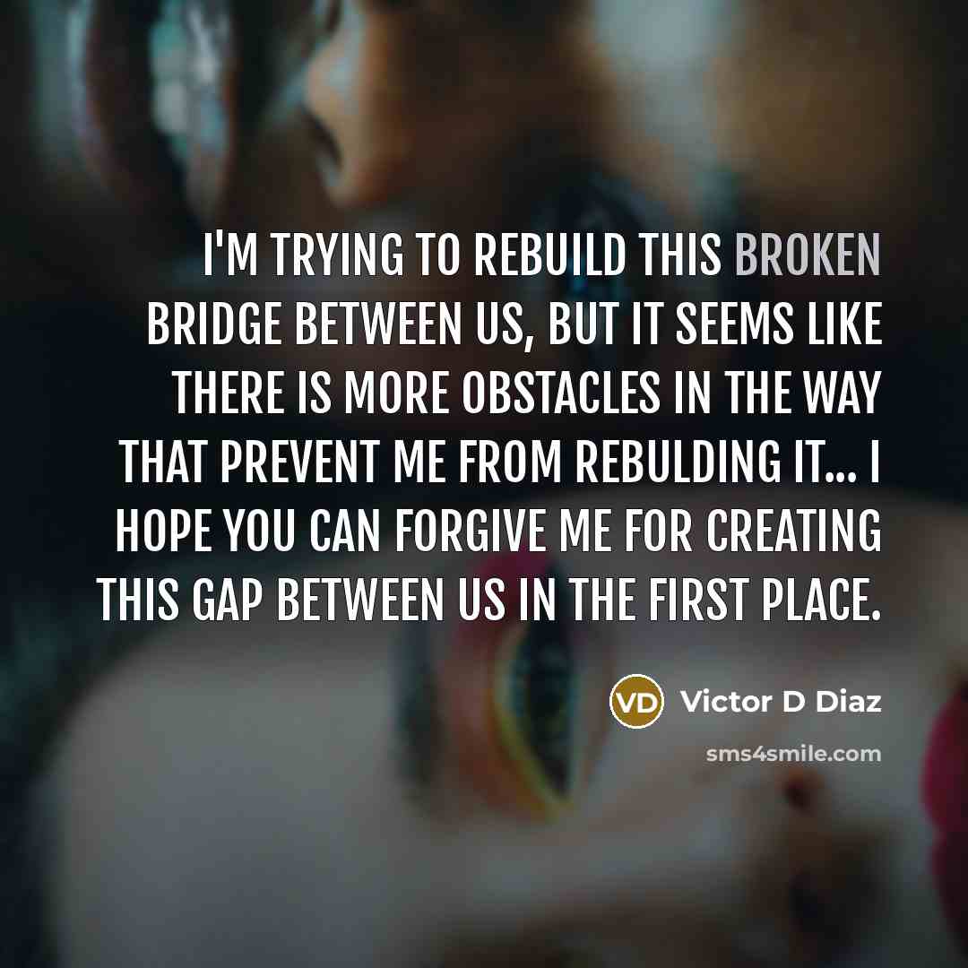 “I'm trying to rebuild this broken bridge between us, but it seems like there is more obstacles in the way that prevent me from rebulding it... I hope you can forgive me for creating this gap between us in the first place.” quote by Victor D Diaz