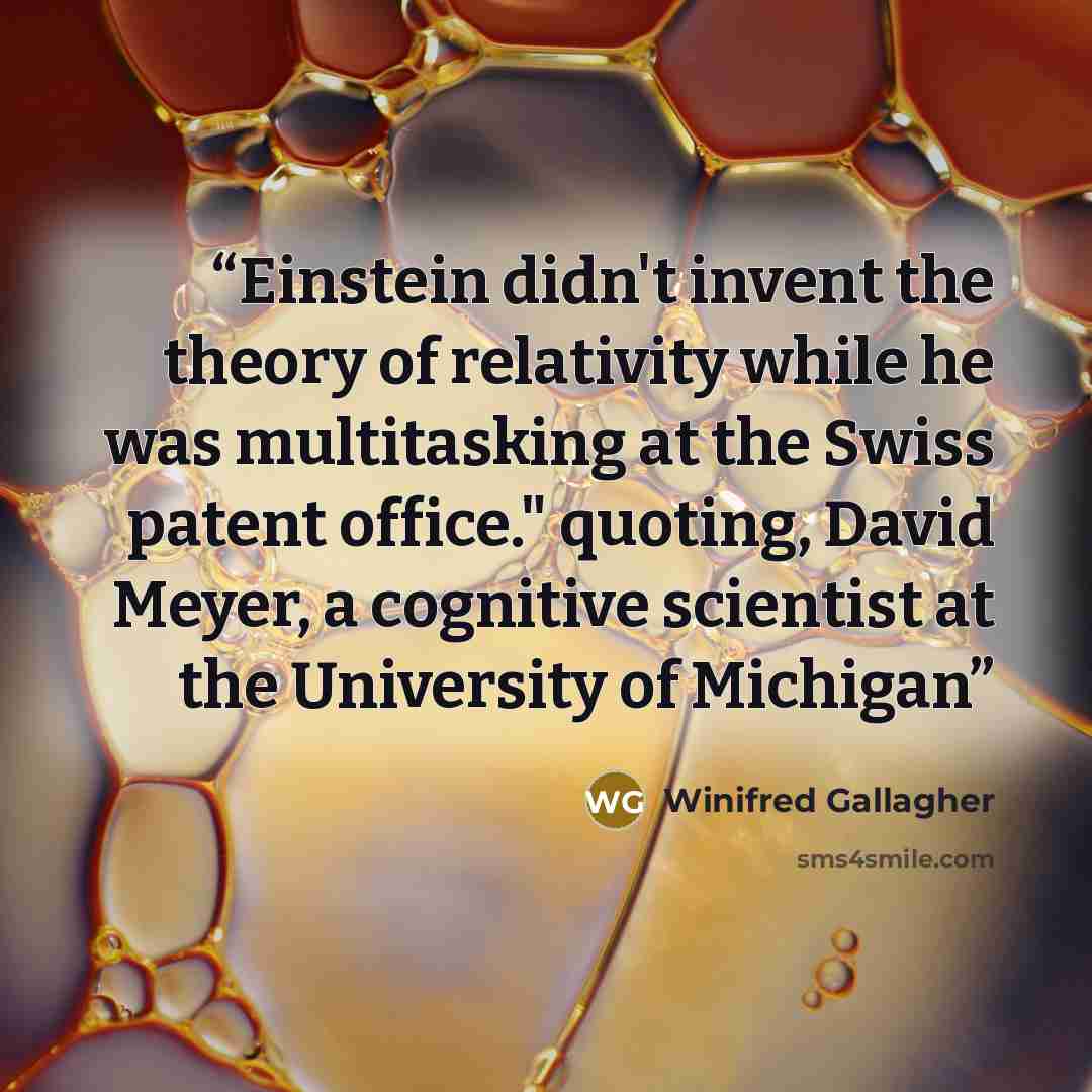 “Einstein didn't invent the theory of relativity while he was multitasking at the Swiss patent office." quoting, David Meyer, a cognitive scientist at the University of Michigan” quote by Winifred Gallagher