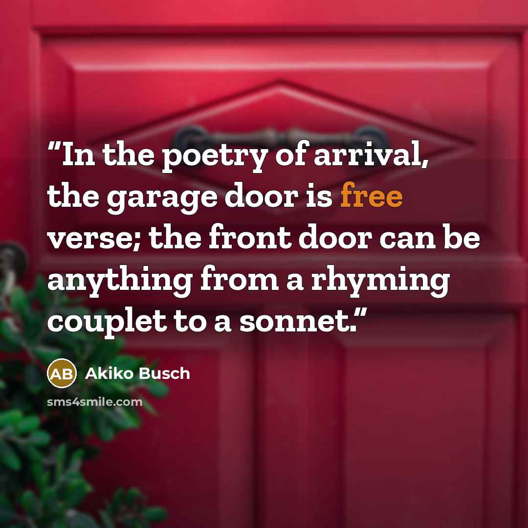 “In the poetry of arrival, the garage door is free verse; the front door can be anything from a rhyming couplet to a sonnet.” quote by Akiko Busch