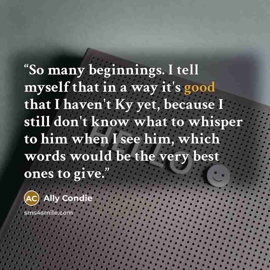 “So many beginnings. I tell myself that in a way it's good that I haven't Ky yet, because I still don't know what to whisper to him when I see him, which words would be the very best ones to give.” quote by Ally Condie