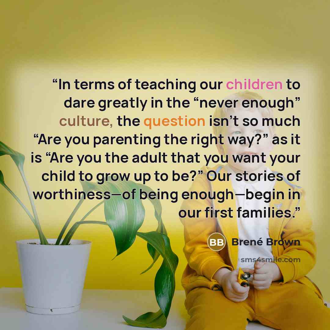 “In terms of teaching our children to dare greatly in the “never enough” culture, the question isn’t so much “Are you parenting the right way?” as it is “Are you the adult that you want your child to grow up to be?” Our stories of worthiness—of being enough—begin in our first families.” quote by Brené Brown