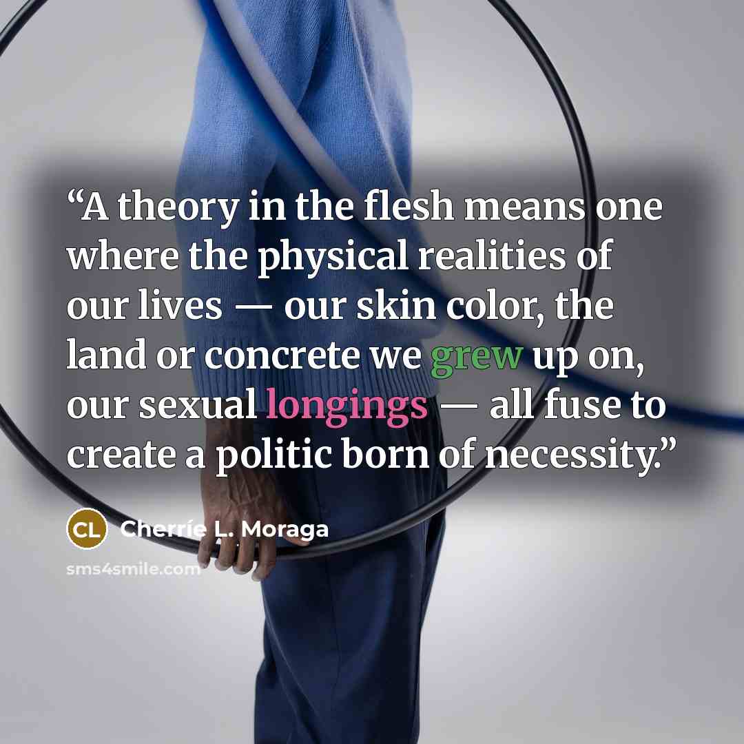 “A theory in the flesh means one where the physical realities of our lives — our skin color, the land or concrete we grew up on, our sexual longings — all fuse to create a politic born of necessity.” quote by Cherríe L. Moraga