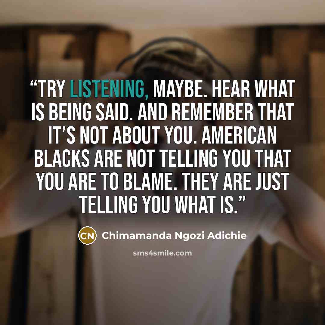 “Try listening, maybe. Hear what is being said. And remember that it’s not about you. American Blacks are not telling you that you are to blame. They are just telling you what is.” quote by Chimamanda Ngozi Adichie