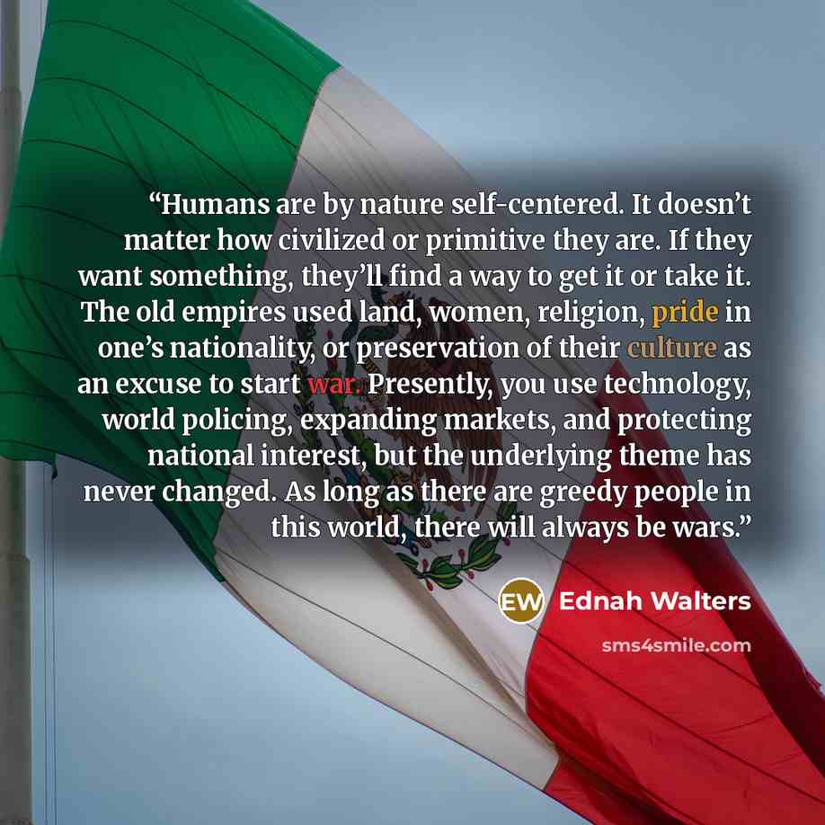 “Humans are by nature self-centered. It doesn’t matter how civilized or primitive they are. If they want something, they’ll find a way to get it or take it. The old empires used land, women, religion, pride in one’s nationality, or preservation of their culture as an excuse to start war. Presently…” quote by Ednah Walters