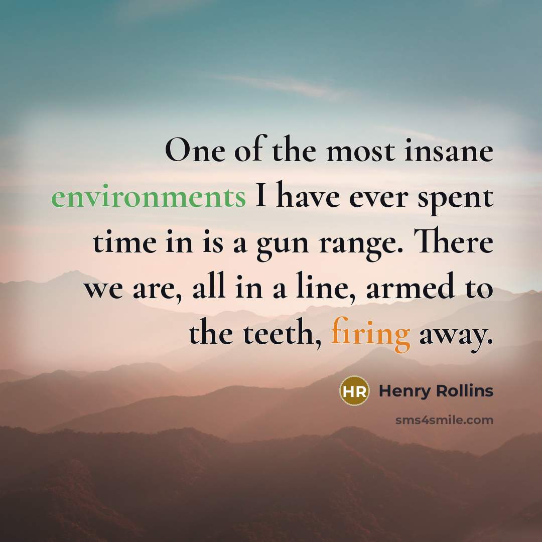 “One of the most insane environments I have ever spent time in is a gun range. There we are, all in a line, armed to the teeth, firing away.” quote by Henry Rollins