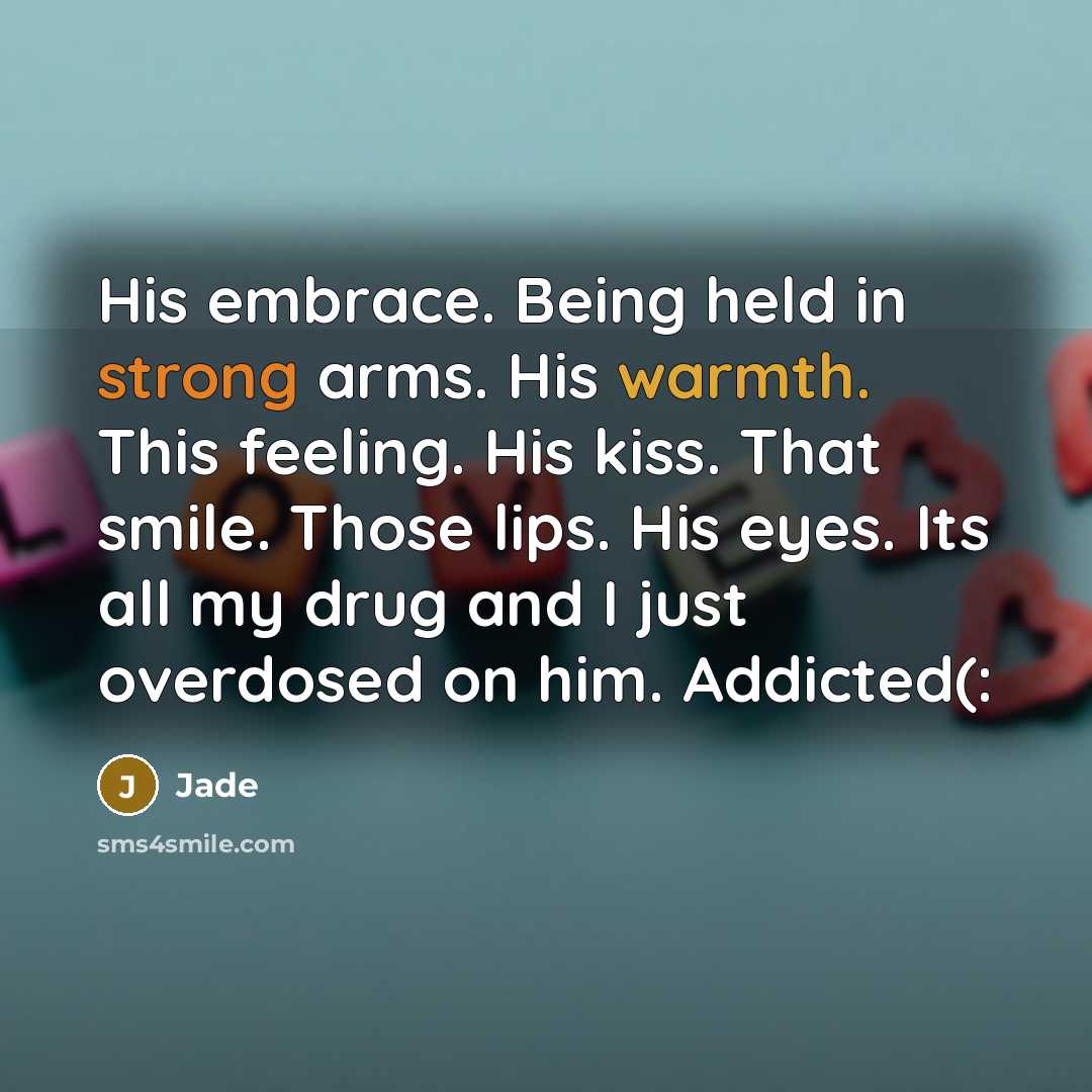 “His embrace. Being held in strong arms. His warmth. This feeling. His kiss. That smile. Those lips. His eyes. Its all my drug and I just overdosed on him. Addicted(:” quote by Jade