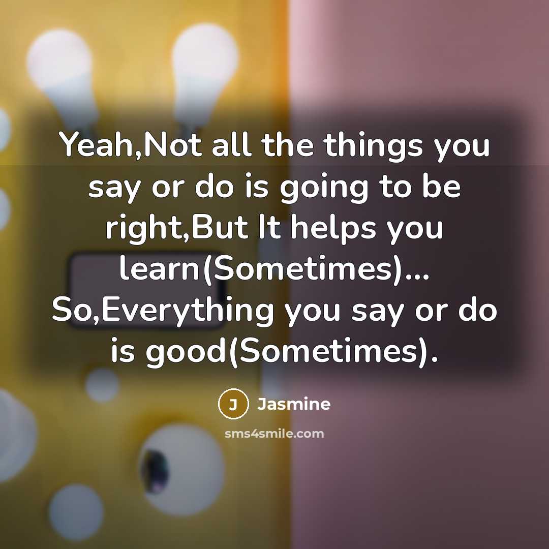 “Yeah,Not all the things you say or do is going to be right,But It helps you learn(Sometimes)… So,Everything you say or do is good(Sometimes).” quote by Jasmine