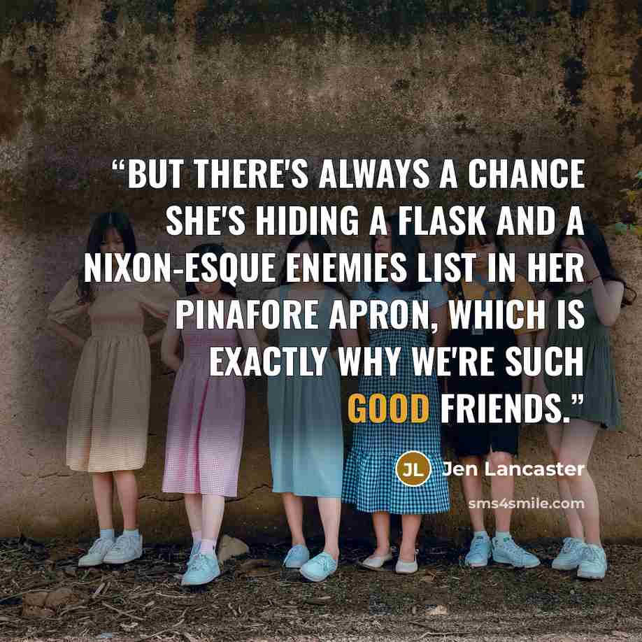 “But there's always a chance she's hiding a flask and a Nixon-esque Enemies List in her pinafore apron, which is exactly why we're such good friends.” quote by Jen Lancaster