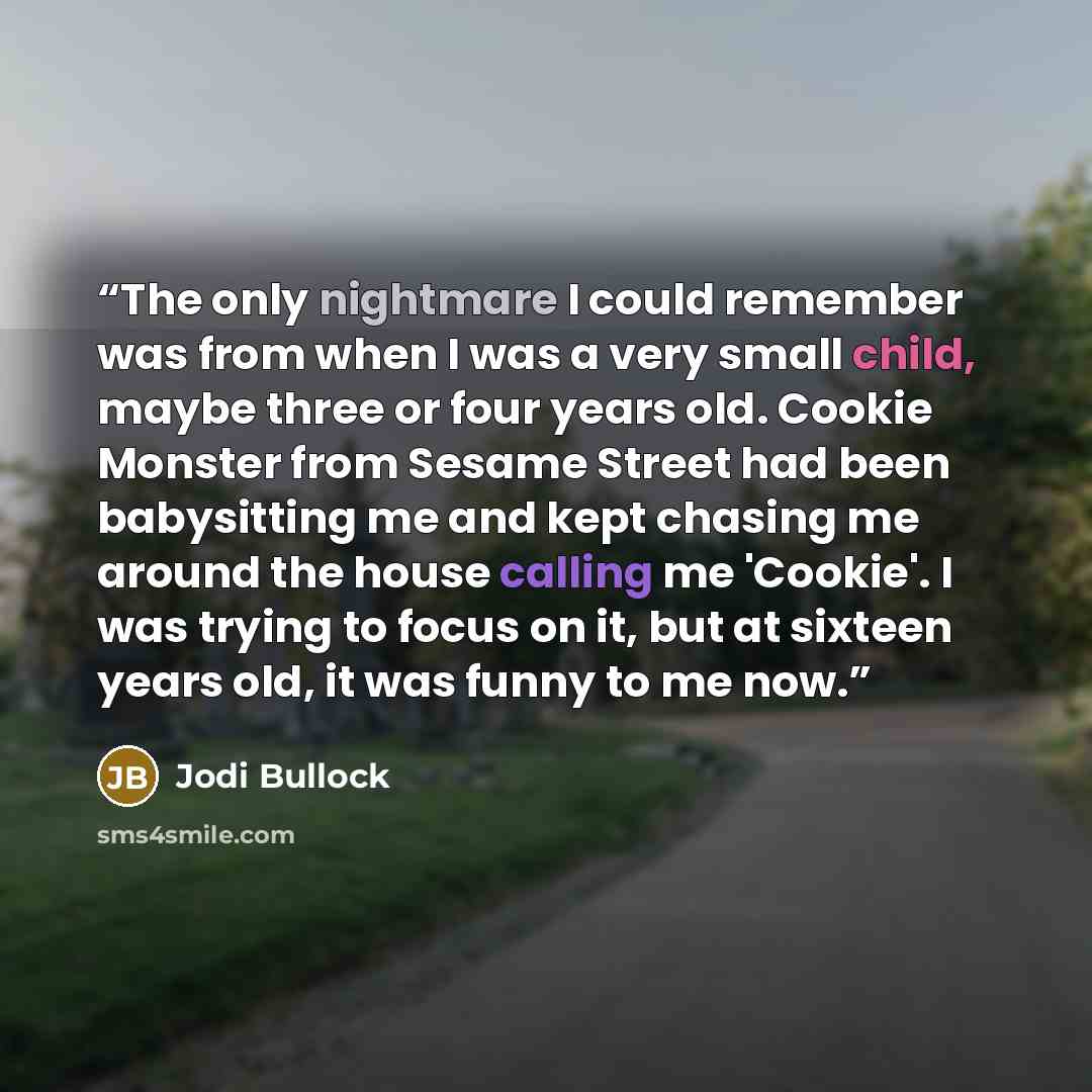 “The only nightmare I could remember was from when I was a very small child, maybe three or four years old. Cookie Monster from Sesame Street had been babysitting me and kept chasing me around the house calling me 'Cookie'. I was trying to focus on it, but at sixteen years old, it was funny to me…” quote by Jodi Bullock
