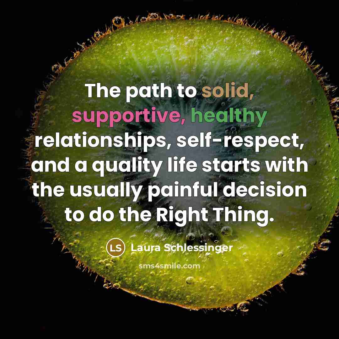 “The path to solid, supportive, healthy relationships, self-respect, and a quality life starts with the usually painful decision to do the Right Thing.” quote by Laura Schlessinger