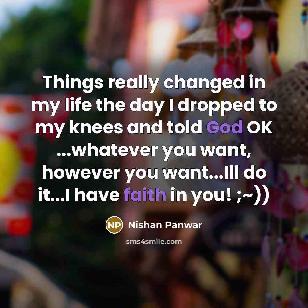 “Things really changed in my life the day I dropped to my knees and told God OK ...whatever you want, however you want...Ill do it...I have faith in you! ;~))” quote by Nishan Panwar