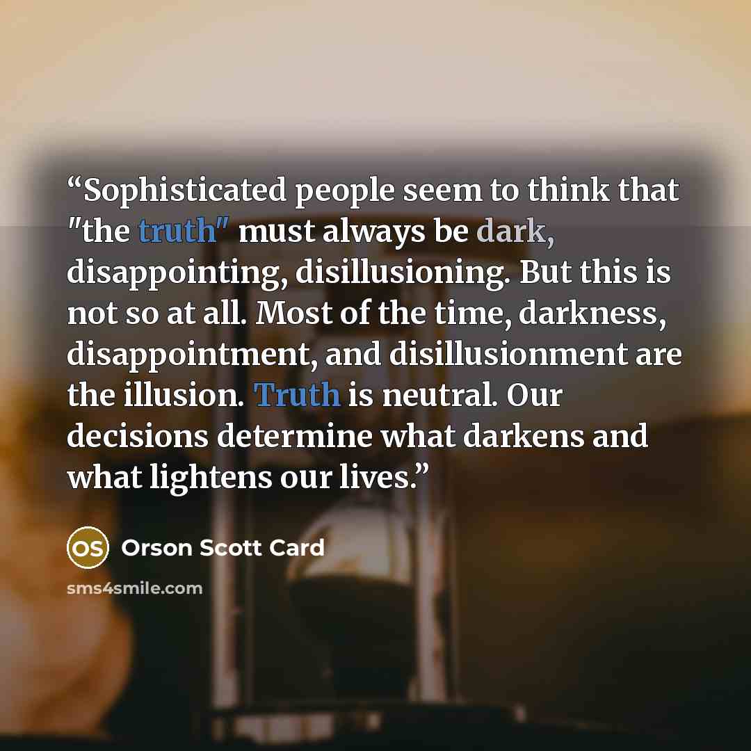 “Sophisticated people seem to think that "the truth" must always be dark, disappointing, disillusioning. But this is not so at all. Most of the time, darkness, disappointment, and disillusionment are the illusion. Truth is neutral. Our decisions determine what darkens and what lightens our lives.” quote by Orson Scott Card