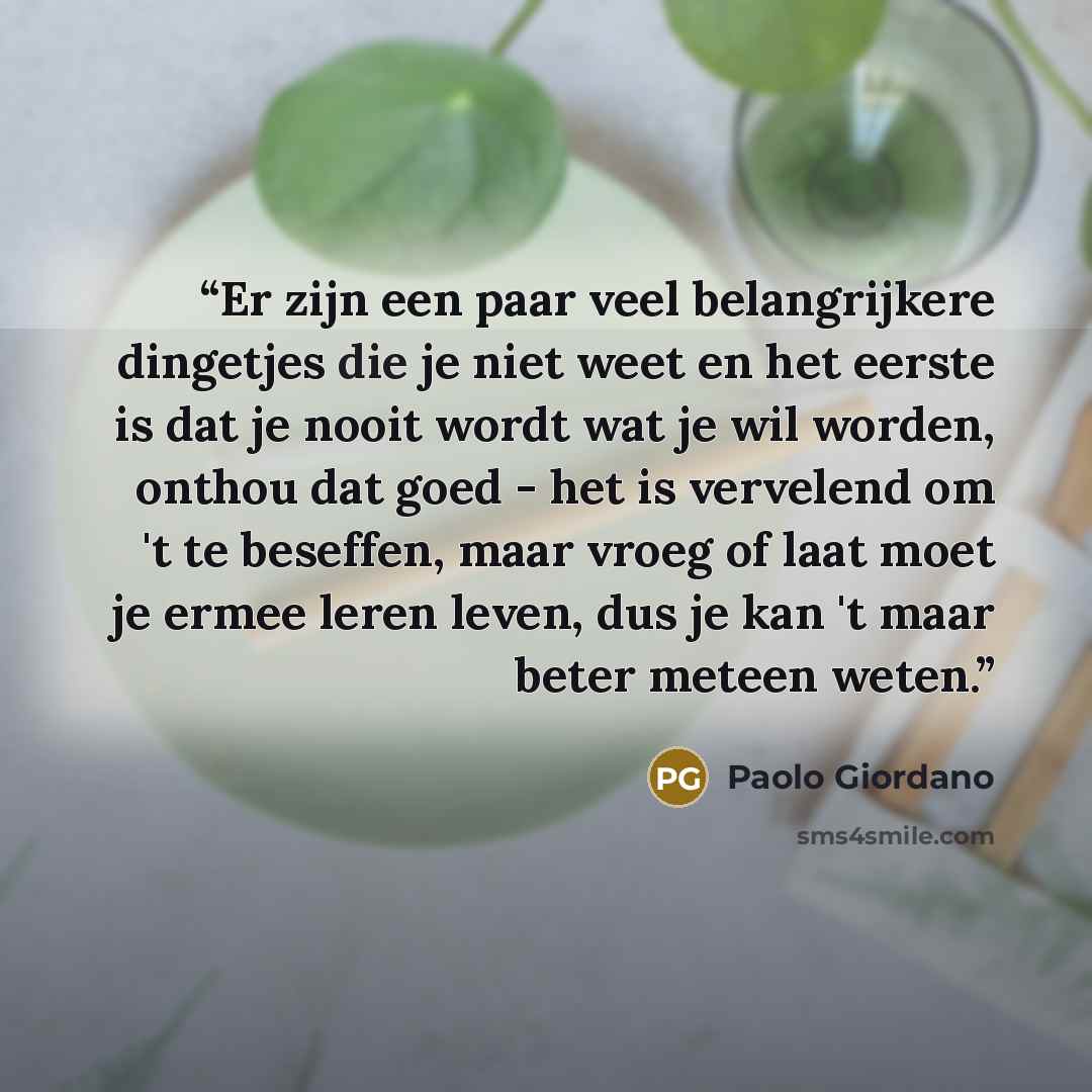 “Er zijn een paar veel belangrijkere dingetjes die je niet weet en het eerste is dat je nooit wordt wat je wil worden, onthou dat goed - het is vervelend om 't te beseffen, maar vroeg of laat moet je ermee leren leven, dus je kan 't maar beter meteen weten.” quote by Paolo Giordano