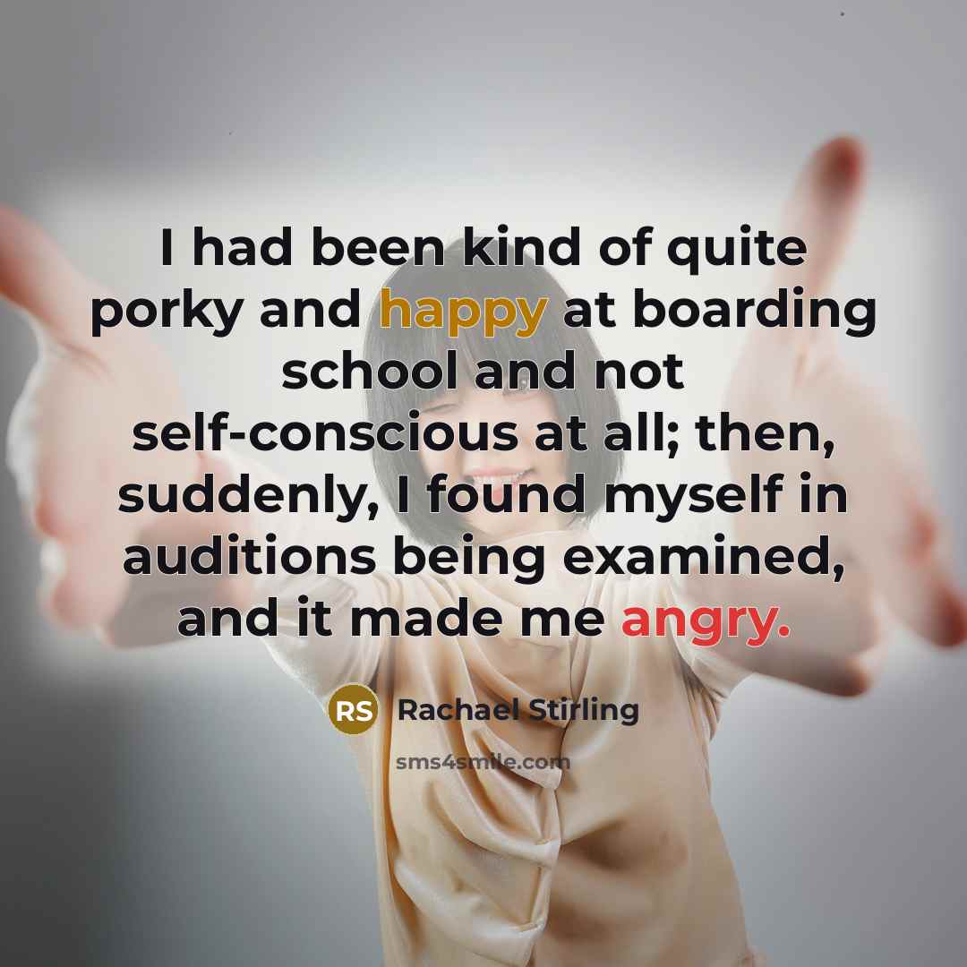 “I had been kind of quite porky and happy at boarding school and not self-conscious at all; then, suddenly, I found myself in auditions being examined, and it made me angry.” quote by Rachael Stirling