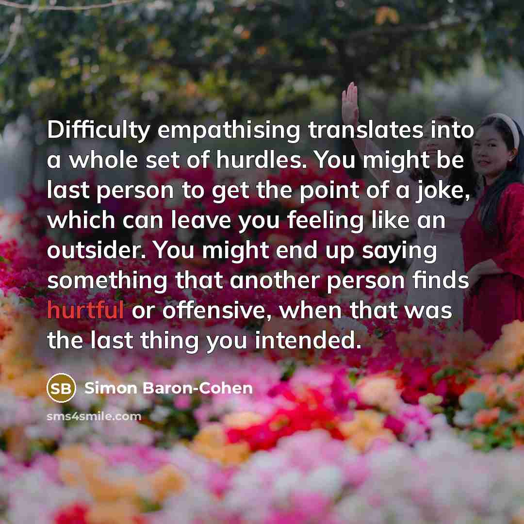 “Difficulty empathising translates into a whole set of hurdles. You might be last person to get the point of a joke, which can leave you feeling like an outsider. You might end up saying something that another person finds hurtful or offensive, when that was the last thing you intended.” quote by Simon Baron-Cohen