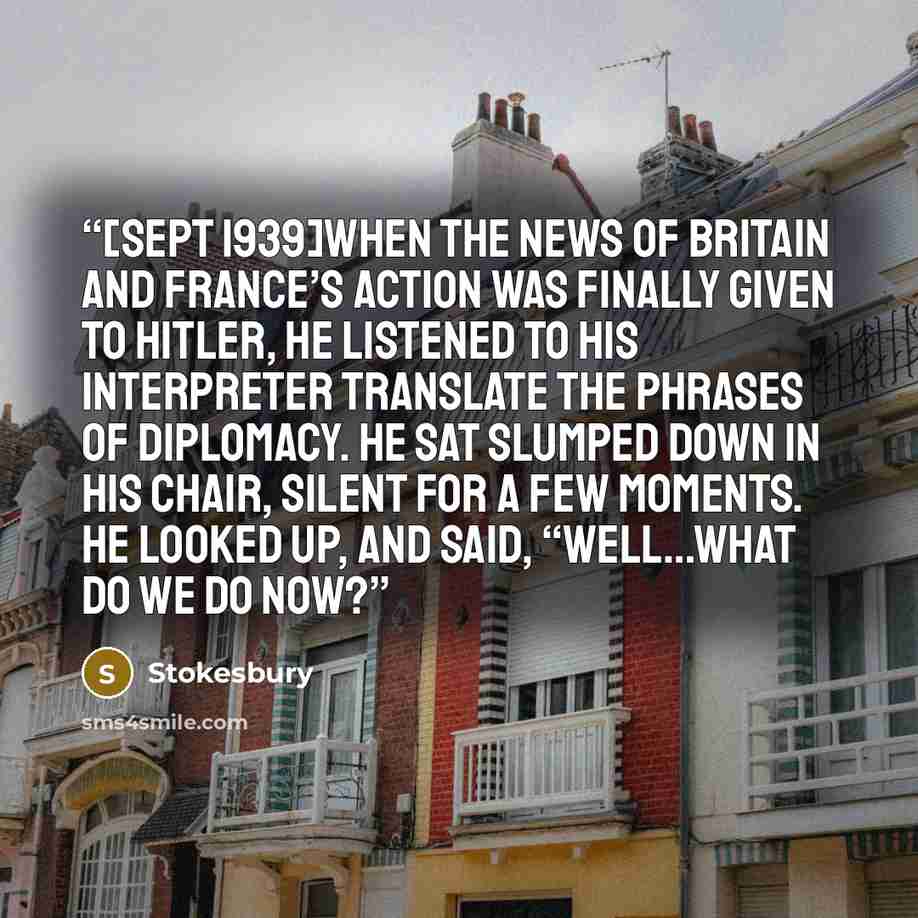 “[Sept 1939]When the news of Britain and France’s action was finally given to Hitler, he listened to his interpreter translate the phrases of diplomacy. He sat slumped down in his chair, silent for a few moments. He looked up, and said, “Well…what do we do now?” quote by Stokesbury