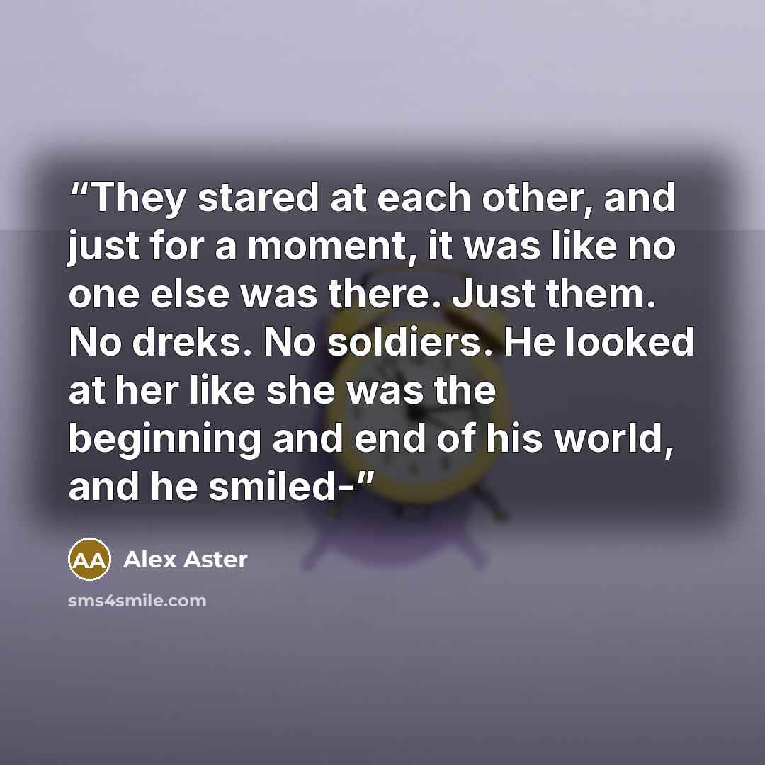 “They stared at each other, and just for a moment, it was like no one else was there. Just them. No dreks. No soldiers. He looked at her like she was the beginning and end of his world, and he smiled-” quote by Alex Aster