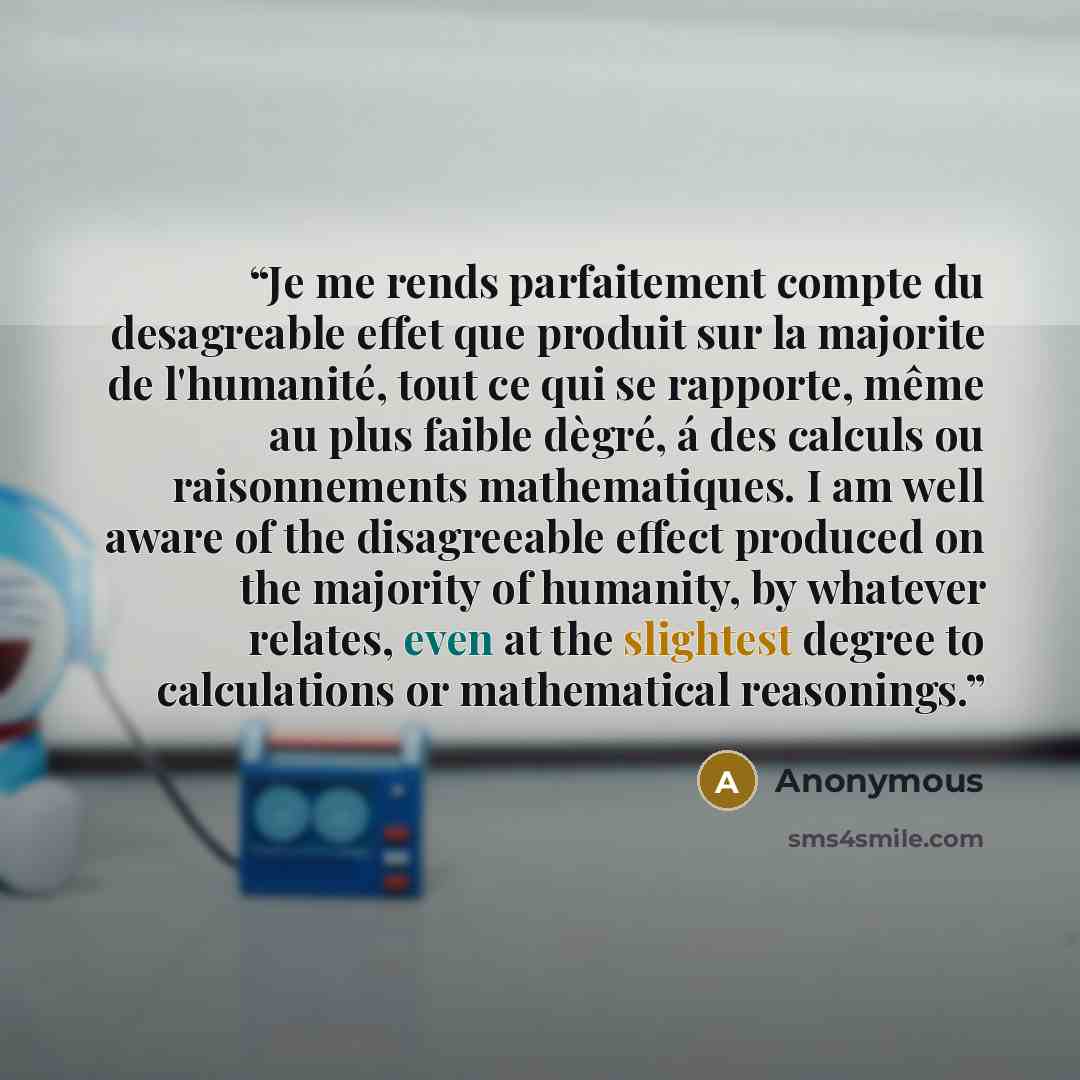 “Je me rends parfaitement compte du desagreable effet que produit sur la majorite de l'humanité, tout ce qui se rapporte, même au plus faible dègré, á des calculs ou raisonnements mathematiques. I am well aware of the disagreeable effect produced on the majority of humanity, by whatever relates…” quote by Anonymous