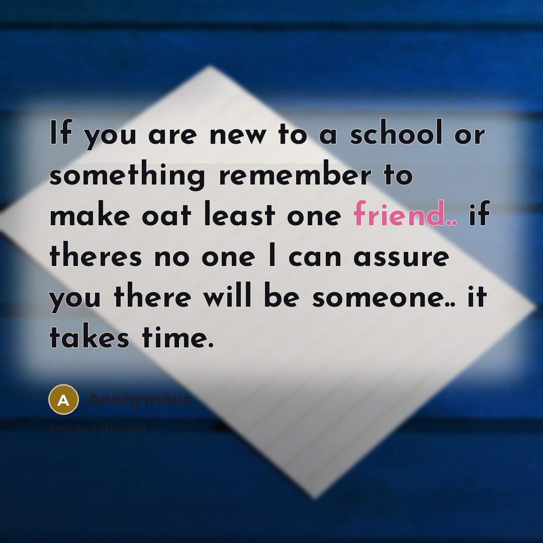 “If you are new to a school or something remember to make oat least one friend.. if theres no one I can assure you there will be someone.. it takes time.” quote by Anonymous