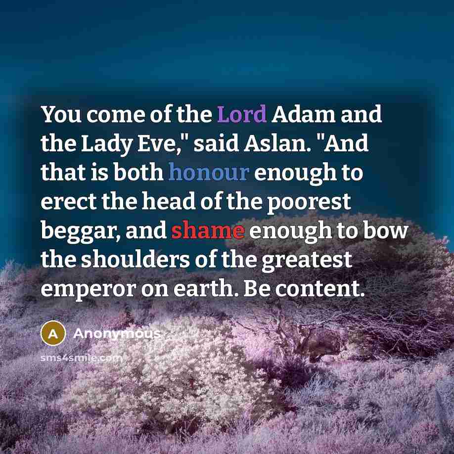 “You come of the Lord Adam and the Lady Eve," said Aslan. "And that is both honour enough to erect the head of the poorest beggar, and shame enough to bow the shoulders of the greatest emperor on earth. Be content.” quote by Anonymous