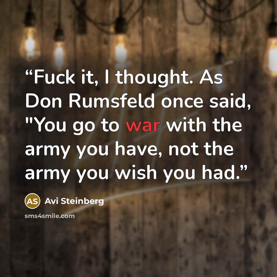 “Fuck it, I thought. As Don Rumsfeld once said, "You go to war with the army you have, not the army you wish you had.” quote by Avi Steinberg