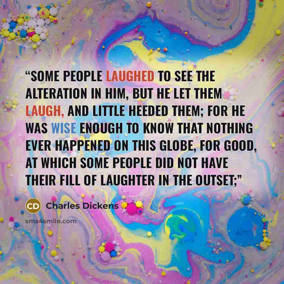 “Some people laughed to see the alteration in him, but he let them laugh, and little heeded them; for he was wise enough to know that nothing ever happened on this globe, for good, at which some people did not have their fill of laughter in the outset;” quote by Charles Dickens