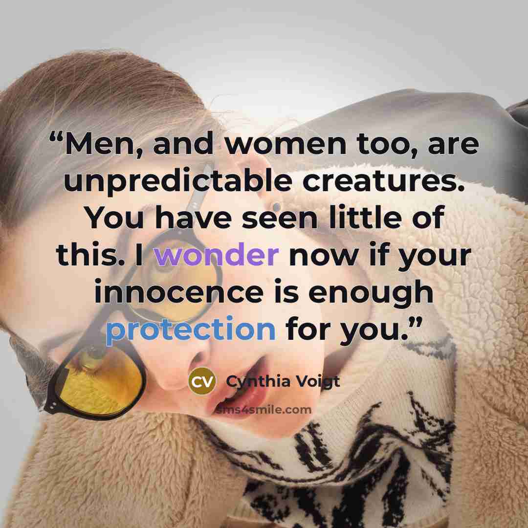 “Men, and women too, are unpredictable creatures. You have seen little of this. I wonder now if your innocence is enough protection for you.” quote by Cynthia Voigt