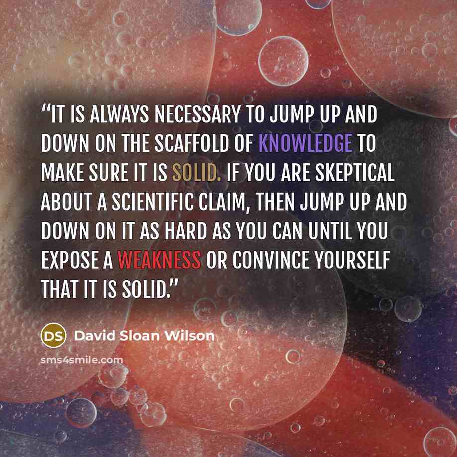 “It is always necessary to jump up and down on the scaffold of knowledge to make sure it is solid. If you are skeptical about a scientific claim, then jump up and down on it as hard as you can until you expose a weakness or convince yourself that it is solid.” quote by David Sloan Wilson