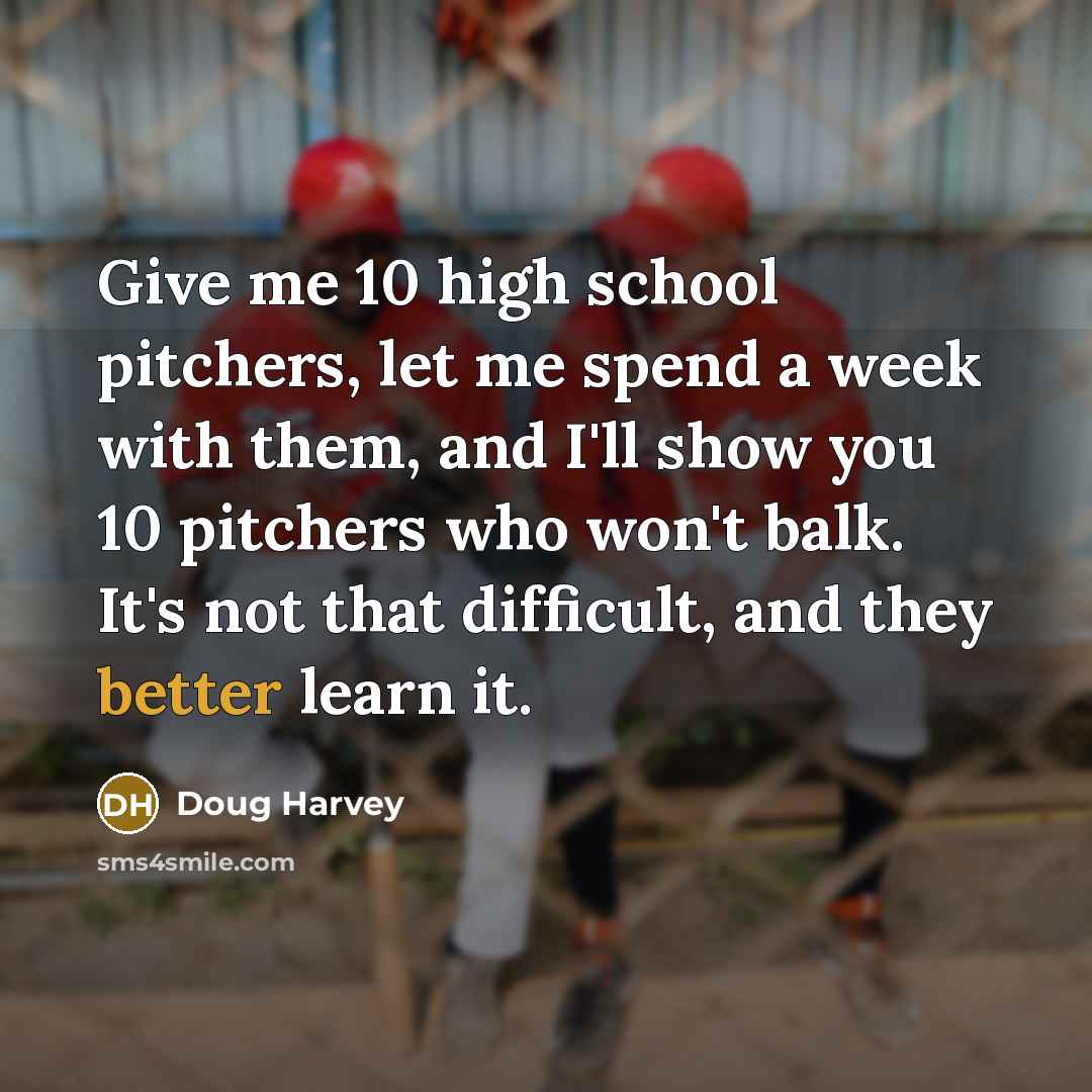 “Give me 10 high school pitchers, let me spend a week with them, and I'll show you 10 pitchers who won't balk. It's not that difficult, and they better learn it.” quote by Doug Harvey