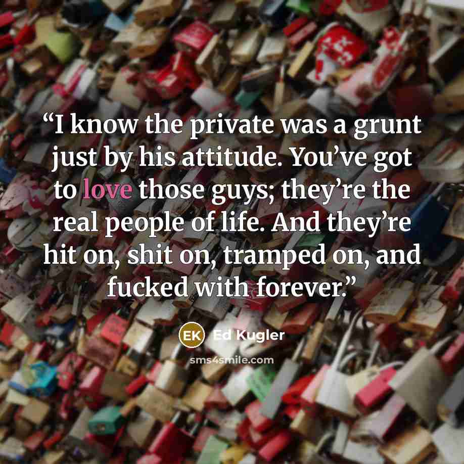 “I know the private was a grunt just by his attitude. You’ve got to love those guys; they’re the real people of life. And they’re hit on, shit on, tramped on, and fucked with forever.” quote by Ed Kugler