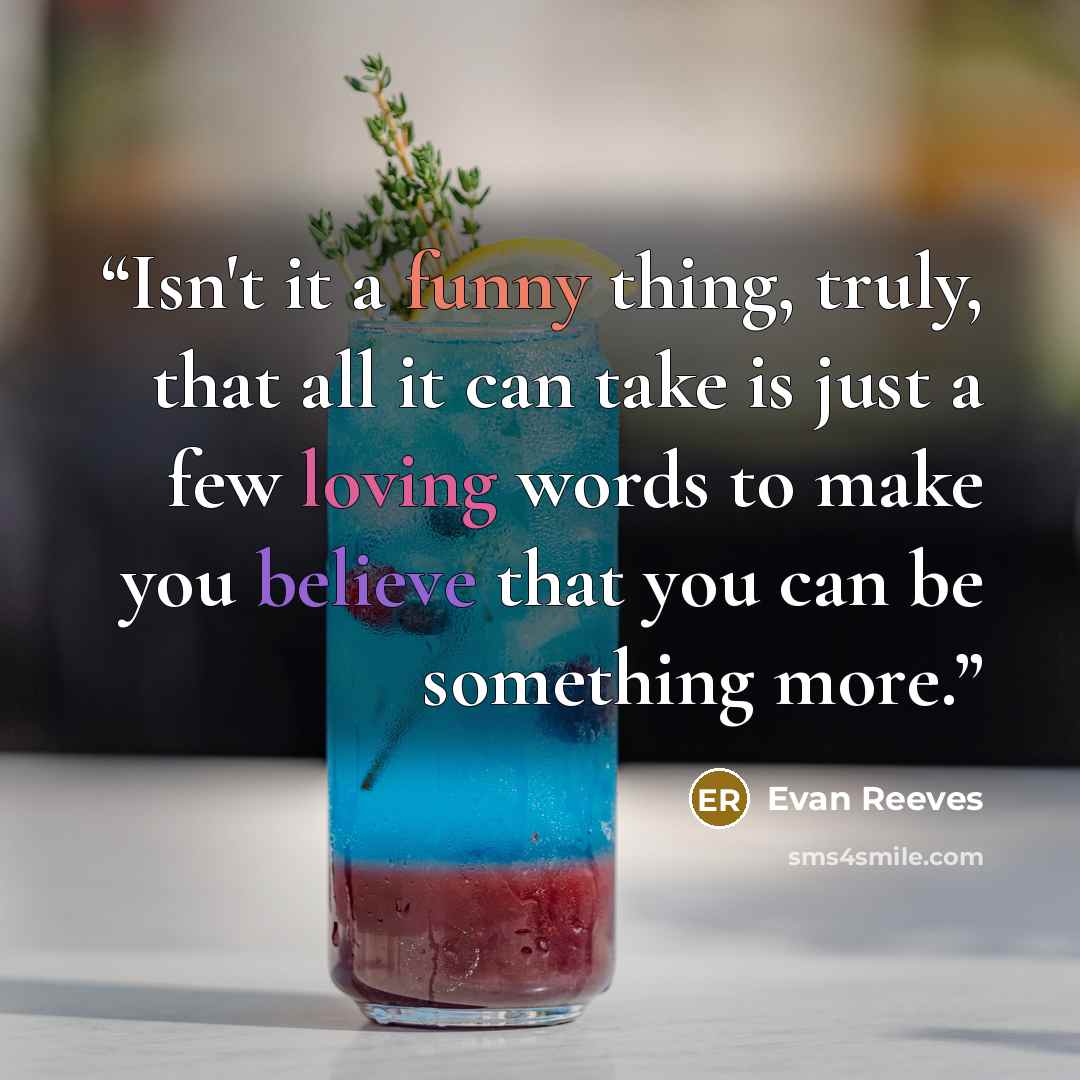 “Isn't it a funny thing, truly, that all it can take is just a few loving words to make you believe that you can be something more.” quote by Evan Reeves