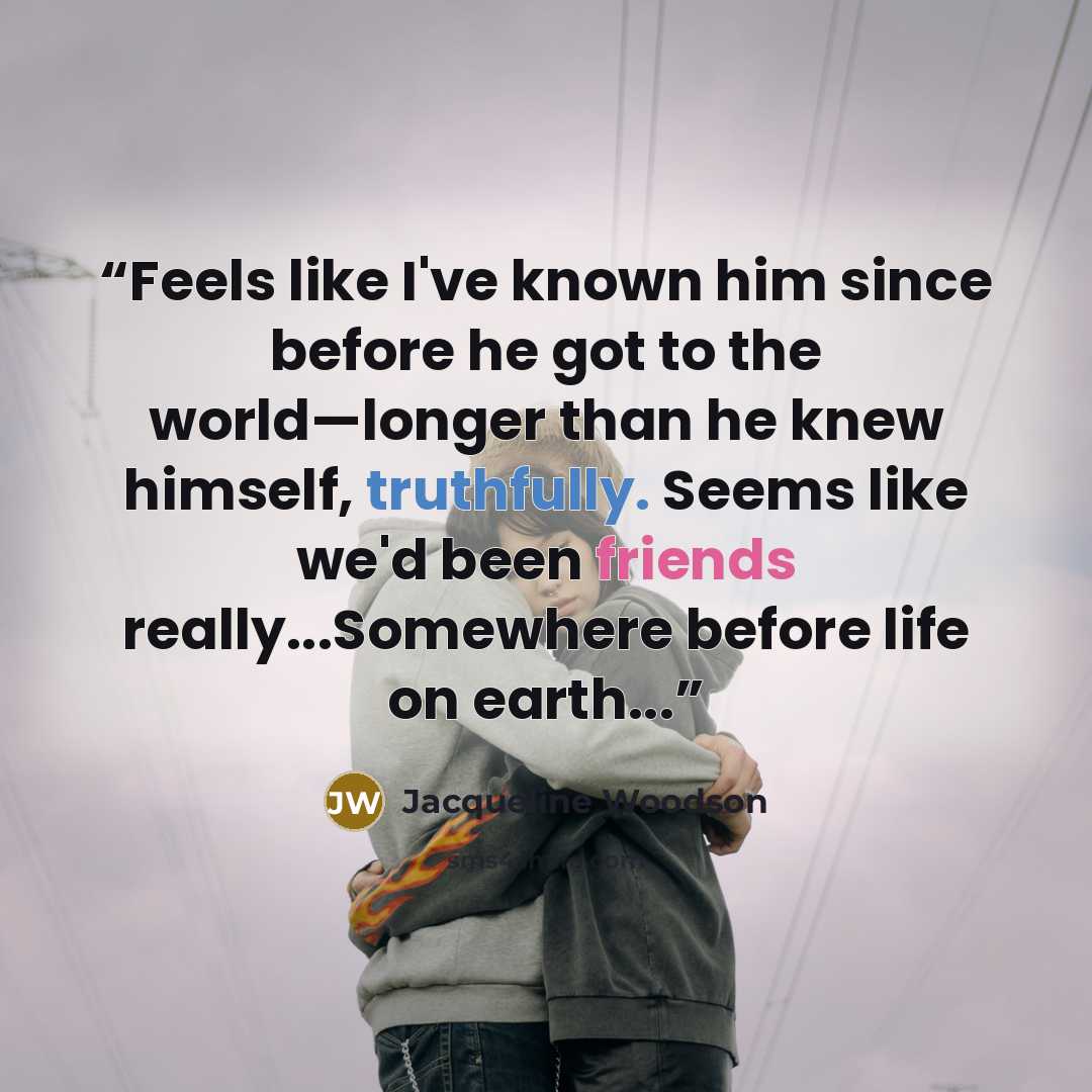 “Feels like I've known him since before he got to the world—longer than he knew himself, truthfully. Seems like we'd been friends really...Somewhere before life on earth...” quote by Jacqueline Woodson