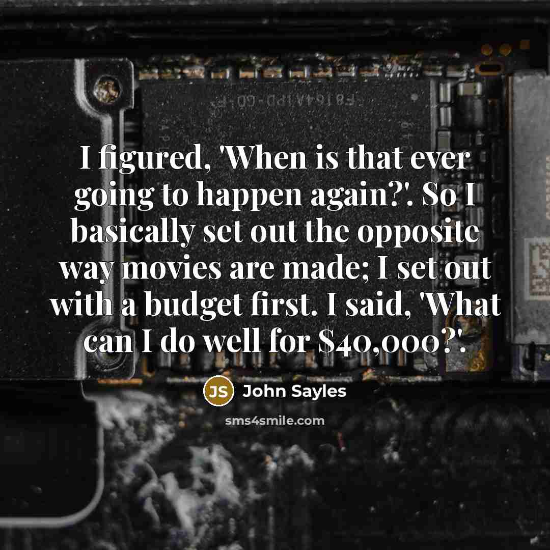 “I figured, 'When is that ever going to happen again?'. So I basically set out the opposite way movies are made; I set out with a budget first. I said, 'What can I do well for $40,000?'.” quote by John Sayles