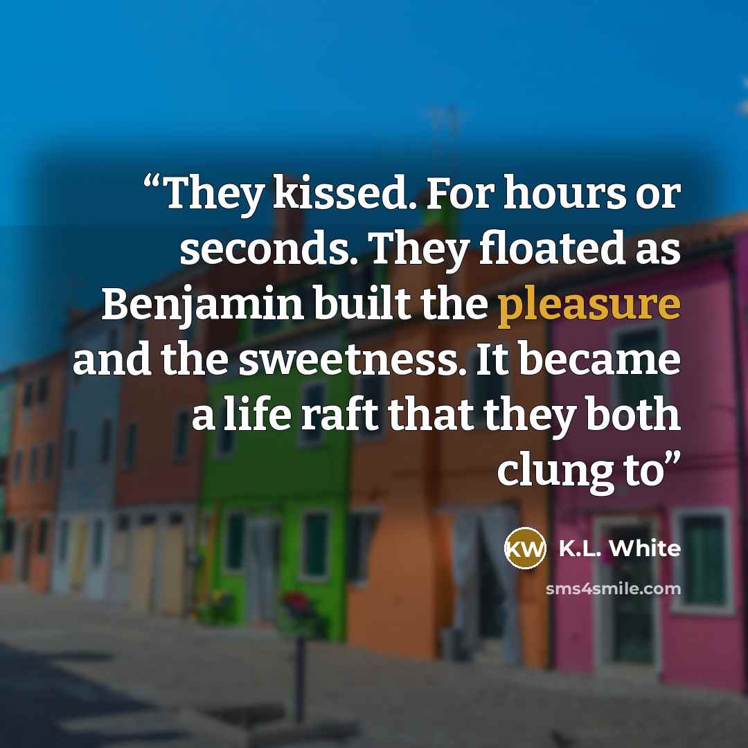 “They kissed. For hours or seconds. They floated as Benjamin built the pleasure and the sweetness. It became a life raft that they both clung to” quote by K.L. White