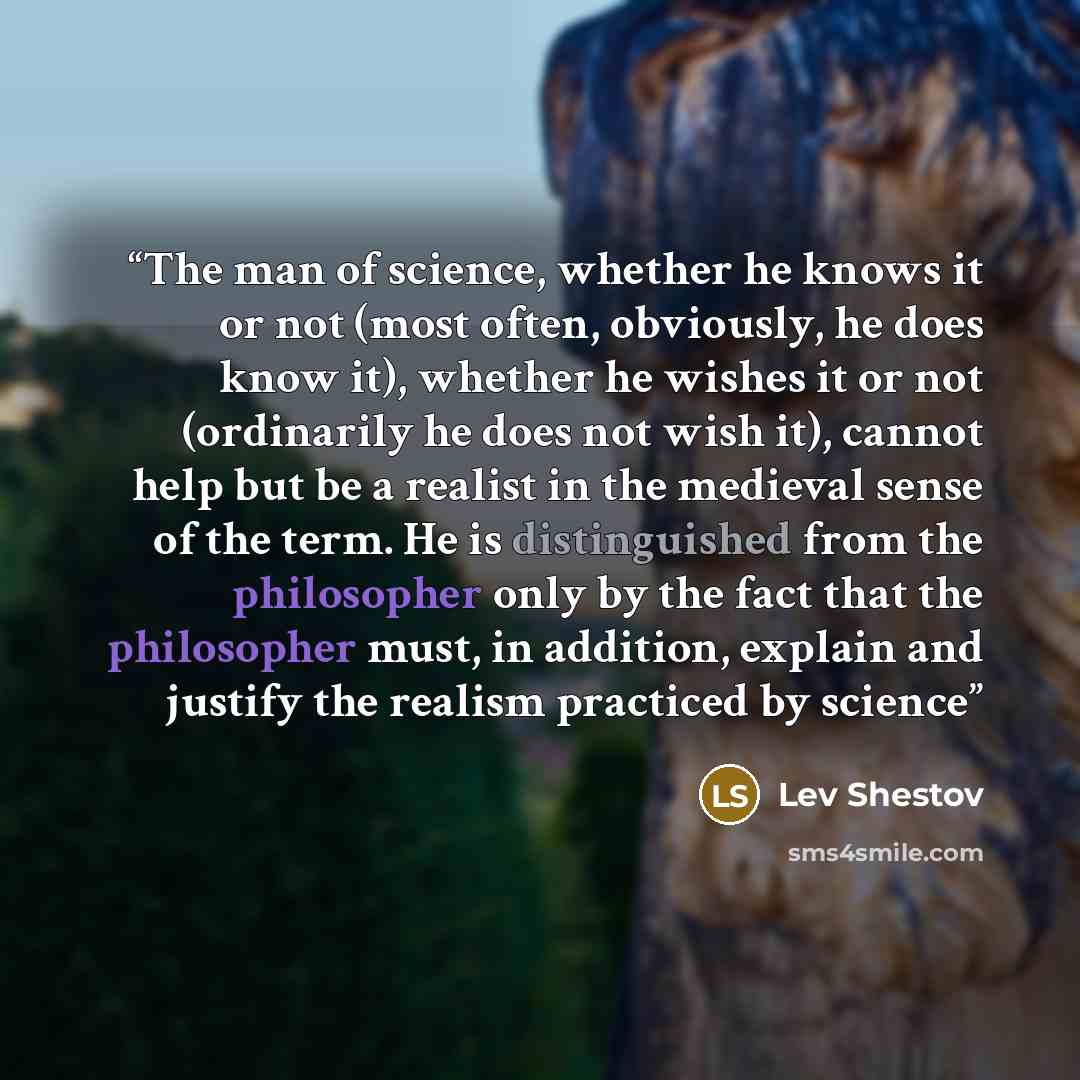 “The man of science, whether he knows it or not (most often, obviously, he does know it), whether he wishes it or not (ordinarily he does not wish it), cannot help but be a realist in the medieval sense of the term. He is distinguished from the philosopher only by the fact that the philosopher…” quote by Lev Shestov