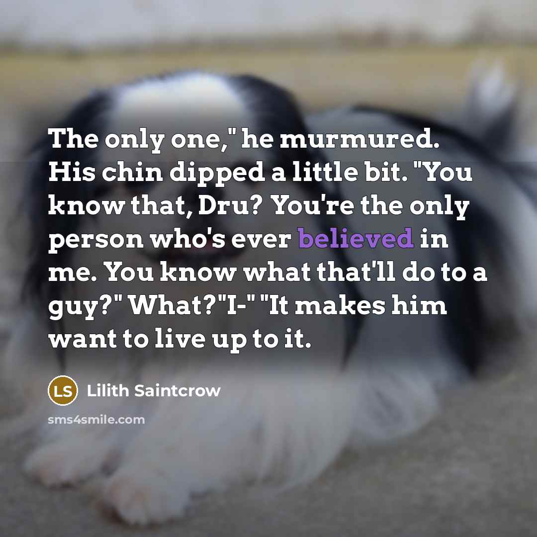 “The only one," he murmured. His chin dipped a little bit. "You know that, Dru? You're the only person who's ever believed in me. You know what that'll do to a guy?" What?"I-" "It makes him want to live up to it.” quote by Lilith Saintcrow