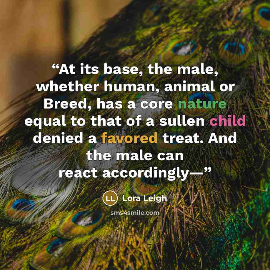 “At its base, the male, whether human, animal or Breed, has a core nature equal to that of a sullen child denied a favored treat. And the male can react accordingly—” quote by Lora Leigh