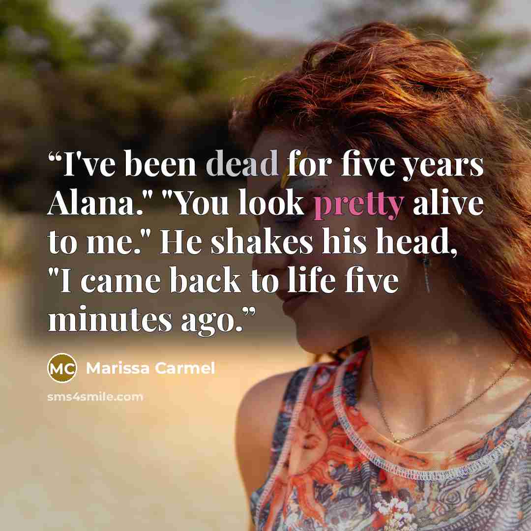 “I've been dead for five years Alana." "You look pretty alive to me." He shakes his head, "I came back to life five minutes ago.” quote by Marissa Carmel