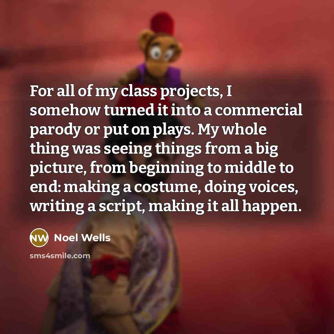 “For all of my class projects, I somehow turned it into a commercial parody or put on plays. My whole thing was seeing things from a big picture, from beginning to middle to end: making a costume, doing voices, writing a script, making it all happen.” quote by Noel Wells