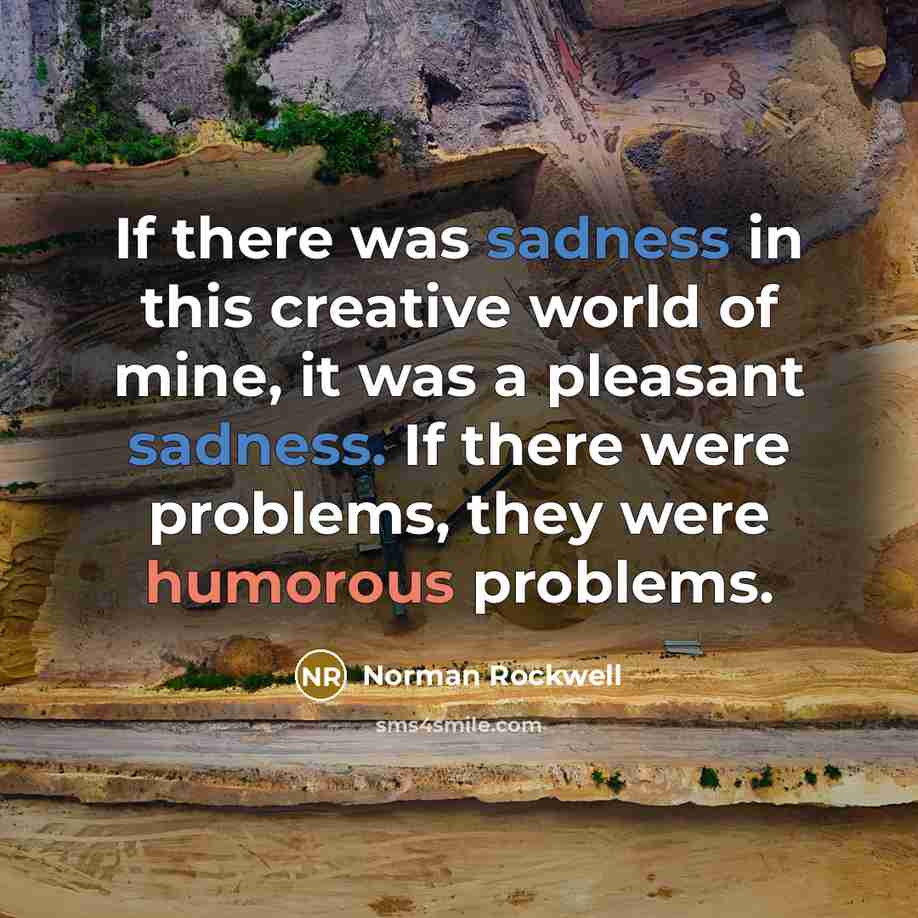 “If there was sadness in this creative world of mine, it was a pleasant sadness. If there were problems, they were humorous problems.” quote by Norman Rockwell