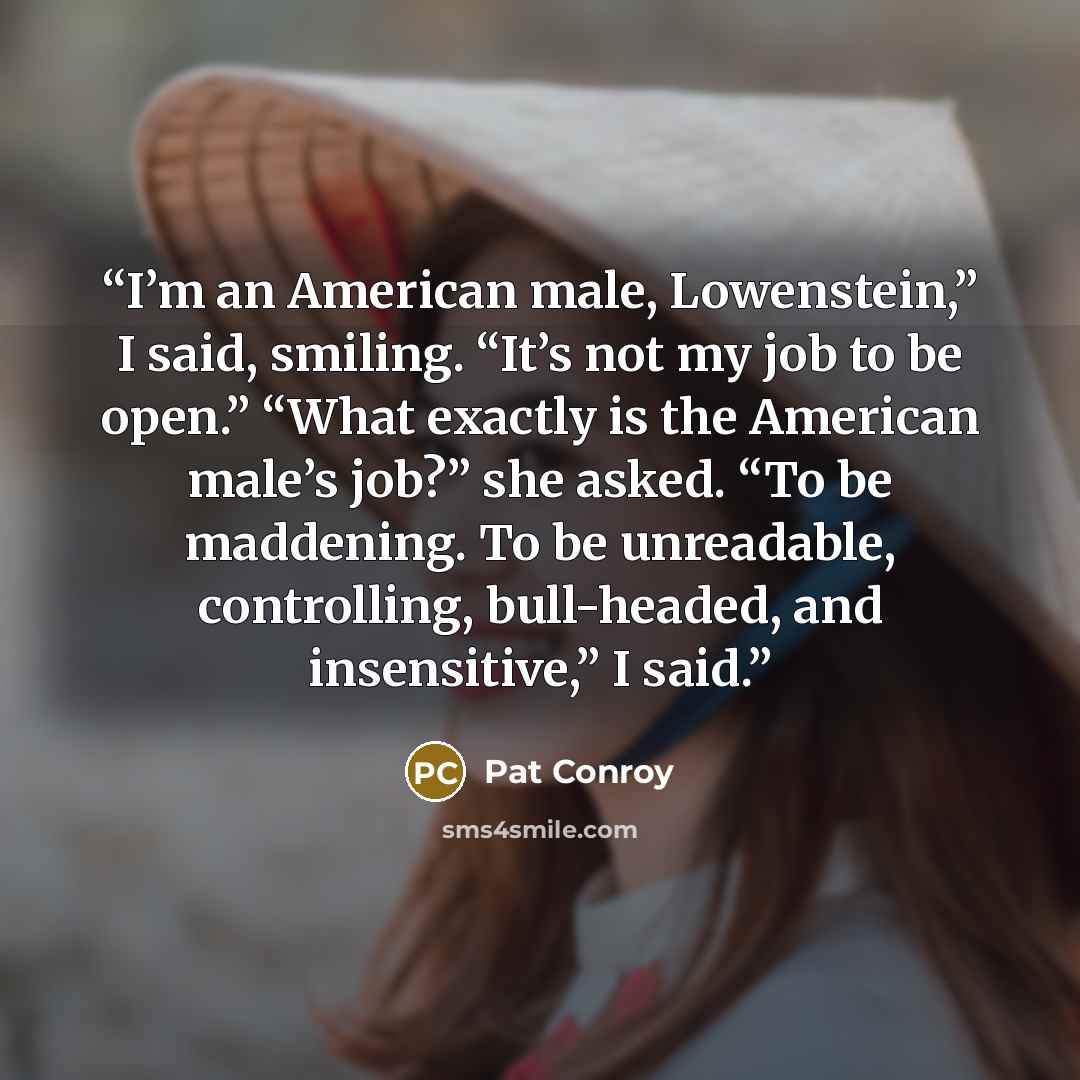 “I’m an American male, Lowenstein,” I said, smiling. “It’s not my job to be open.” “What exactly is the American male’s job?” she asked. “To be maddening. To be unreadable, controlling, bull-headed, and insensitive,” I said.” quote by Pat Conroy