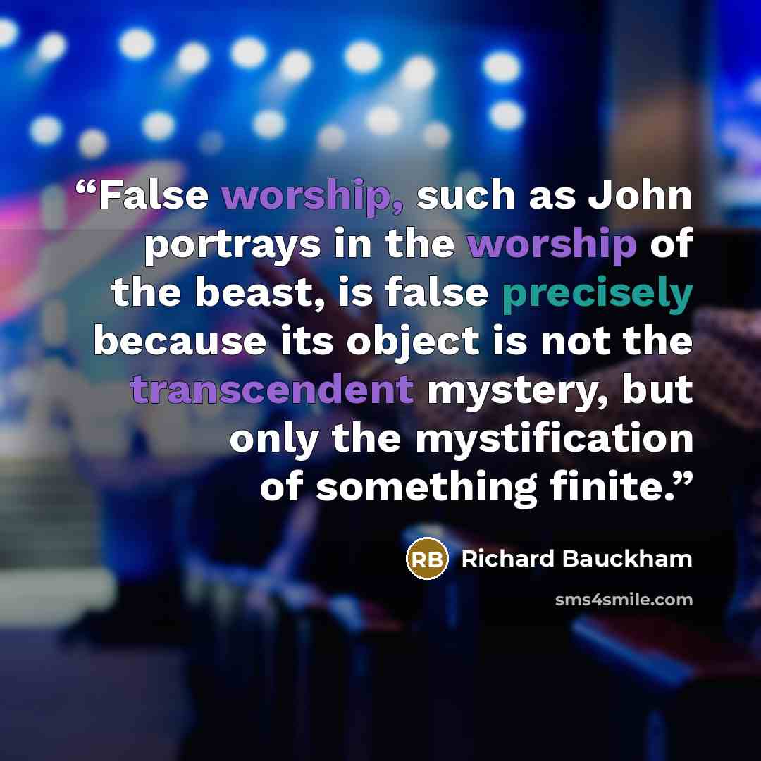 “False worship, such as John portrays in the worship of the beast, is false precisely because its object is not the transcendent mystery, but only the mystification of something finite.” quote by Richard Bauckham