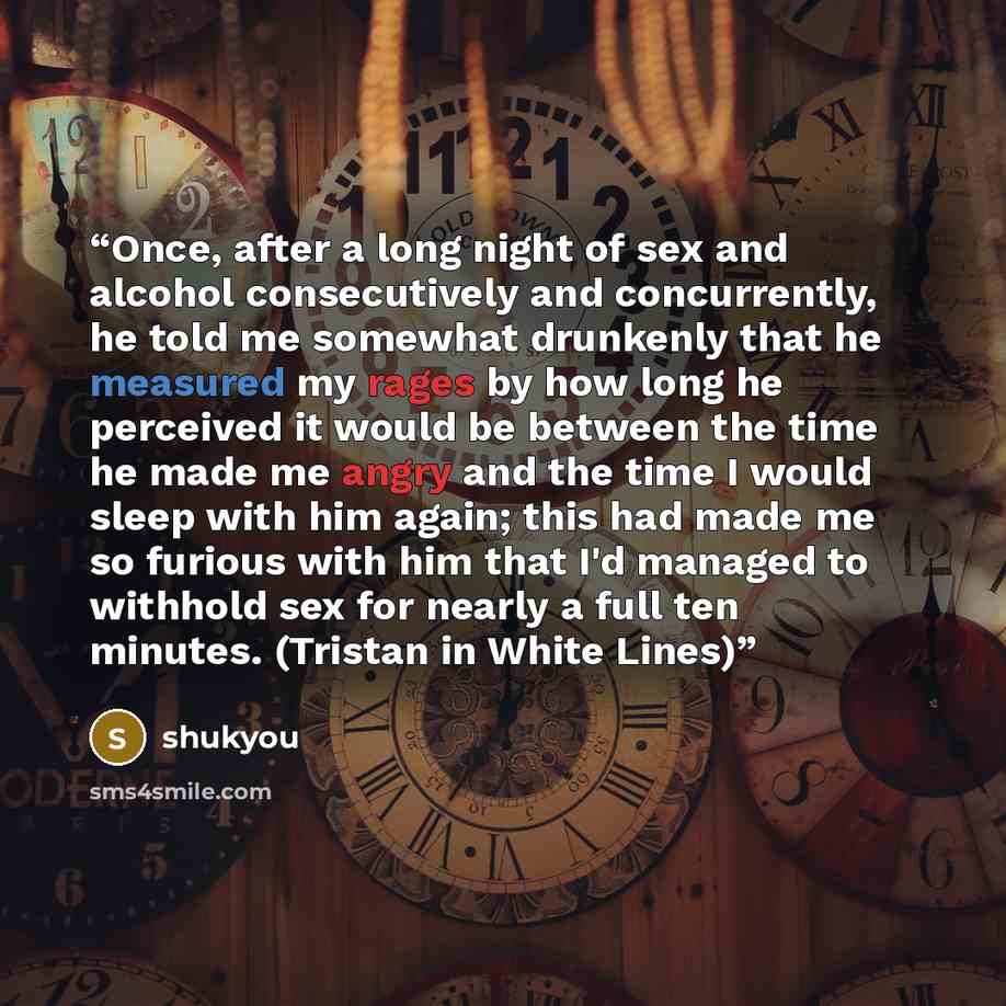 “Once, after a long night of sex and alcohol consecutively and concurrently, he told me somewhat drunkenly that he measured my rages by how long he perceived it would be between the time he made me angry and the time I would sleep with him again; this had made me so furious with him that I'd…” quote by shukyou