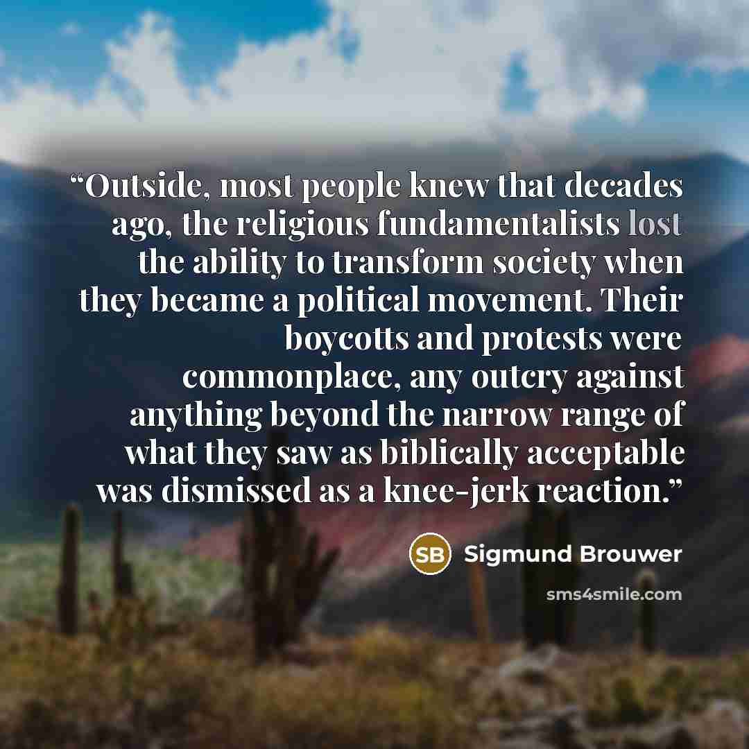“Outside, most people knew that decades ago, the religious fundamentalists lost the ability to transform society when they became a political movement. Their boycotts and protests were commonplace, any outcry against anything beyond the narrow range of what they saw as biblically acceptable was…” quote by Sigmund Brouwer