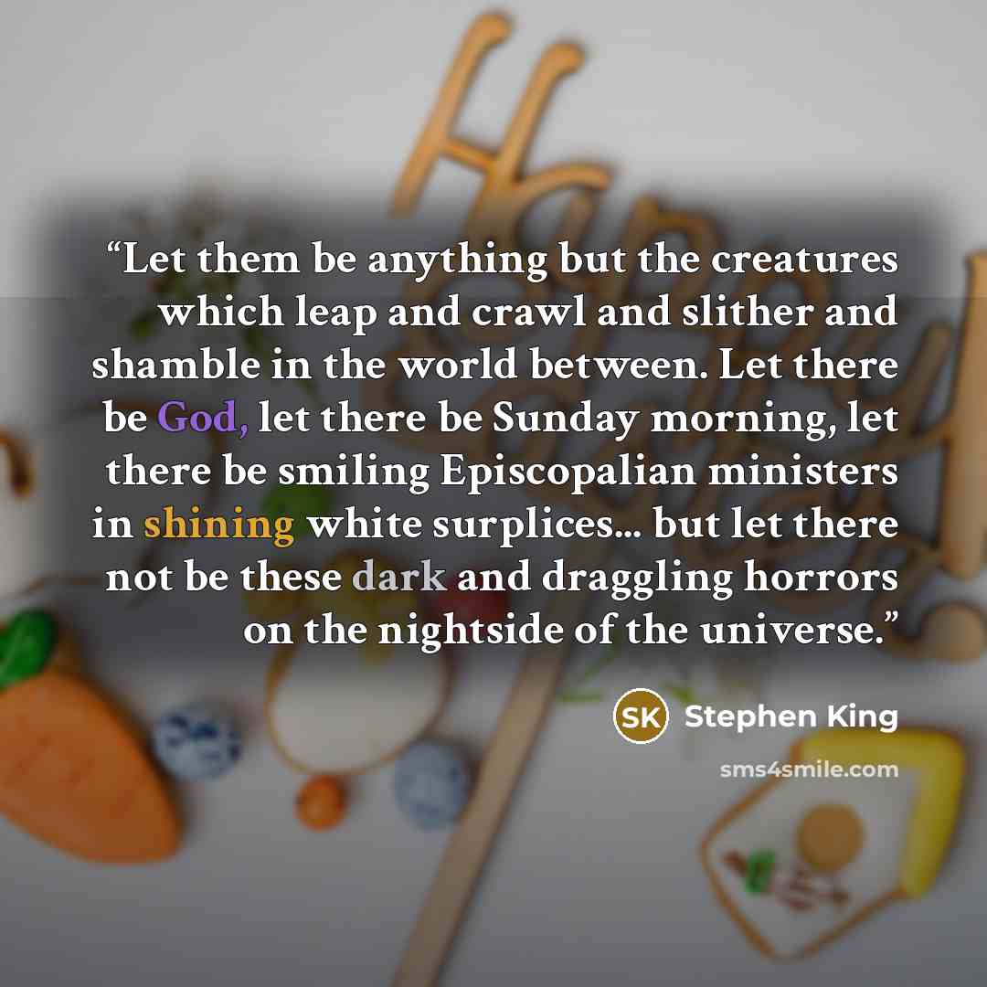 “Let them be anything but the creatures which leap and crawl and slither and shamble in the world between. Let there be God, let there be Sunday morning, let there be smiling Episcopalian ministers in shining white surplices... but let there not be these dark and draggling horrors on the nightside…” quote by Stephen King