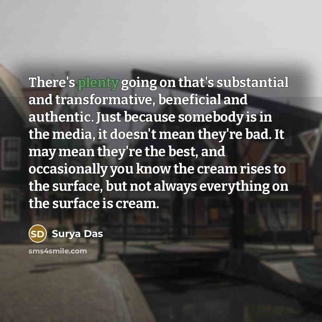 “There's plenty going on that's substantial and transformative, beneficial and authentic. Just because somebody is in the media, it doesn't mean they're bad. It may mean they're the best, and occasionally you know the cream rises to the surface, but not always everything on the surface is cream.” quote by Surya Das