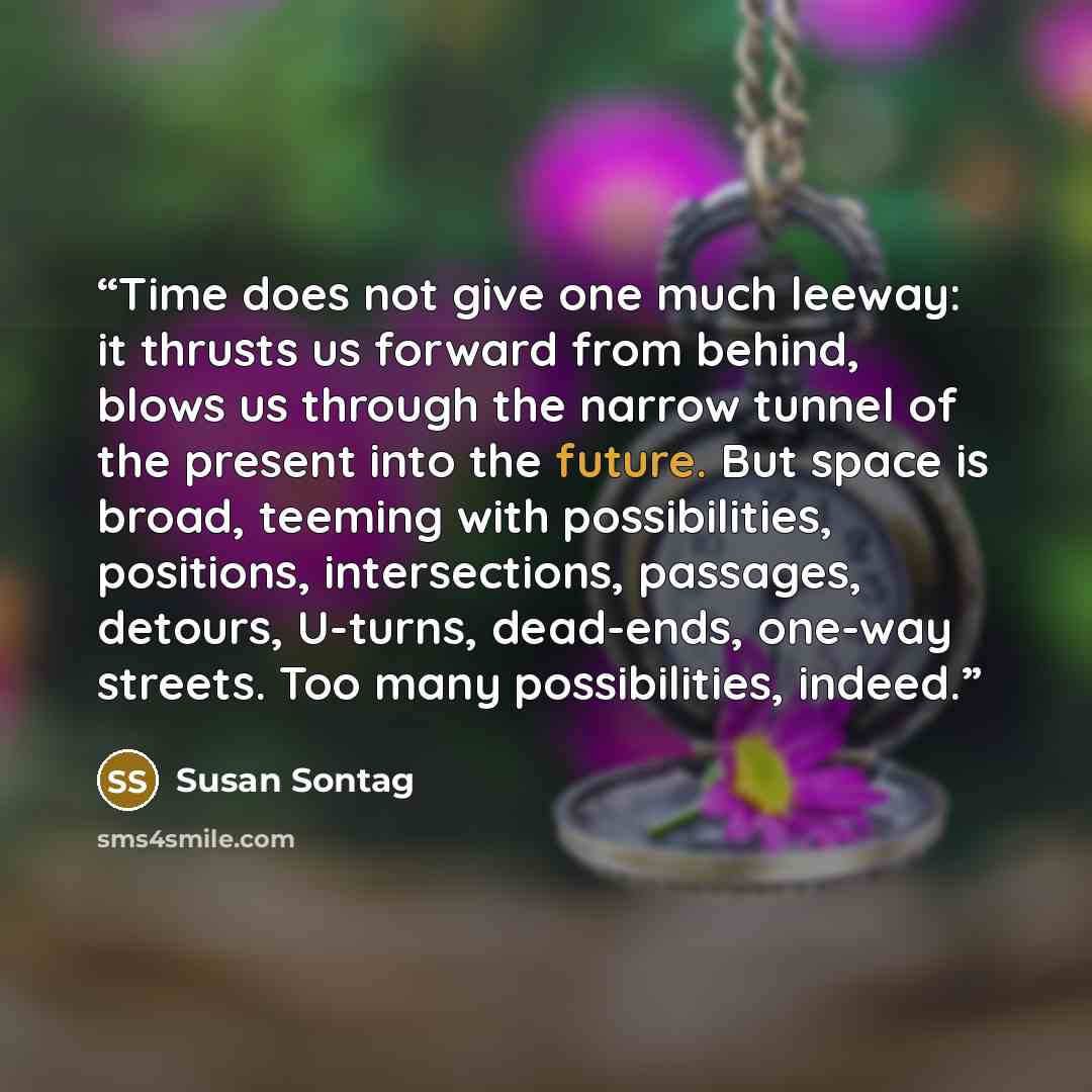 “Time does not give one much leeway: it thrusts us forward from behind, blows us through the narrow tunnel of the present into the future. But space is broad, teeming with possibilities, positions, intersections, passages, detours, U-turns, dead-ends, one-way streets. Too many possibilities, indeed.” quote by Susan Sontag